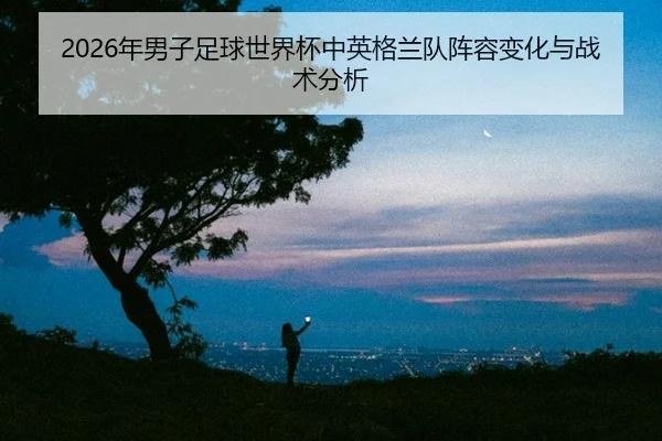 2026年男子足球世界杯中英格兰队阵容变化与战术分析