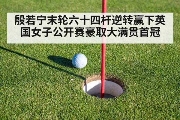 殷若宁末轮六十四杆逆转赢下英国女子公开赛豪取大满贯首冠
