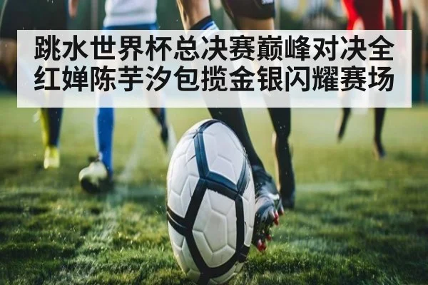 跳水世界杯总决赛巅峰对决全红婵陈芋汐包揽金银闪耀赛场