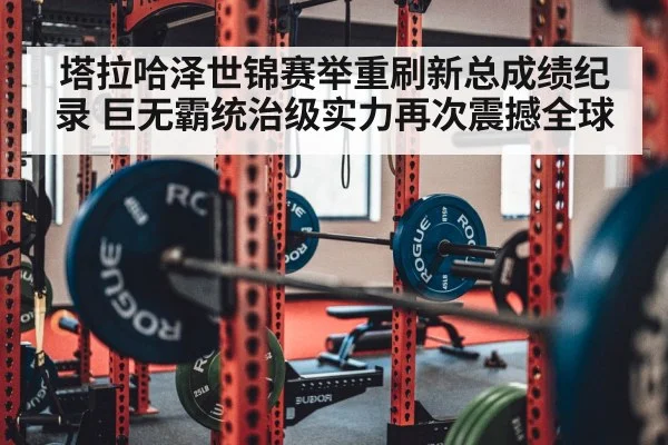 塔拉哈泽世锦赛举重刷新总成绩纪录 巨无霸统治级实力再次震撼全球