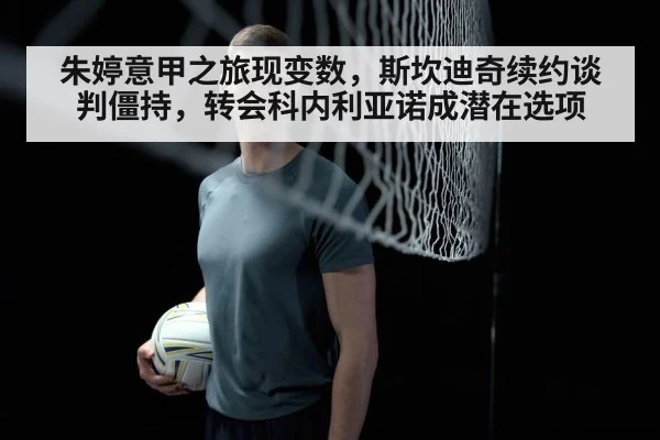 朱婷意甲之旅现变数，斯坎迪奇续约谈判僵持，转会科内利亚诺成潜在选项